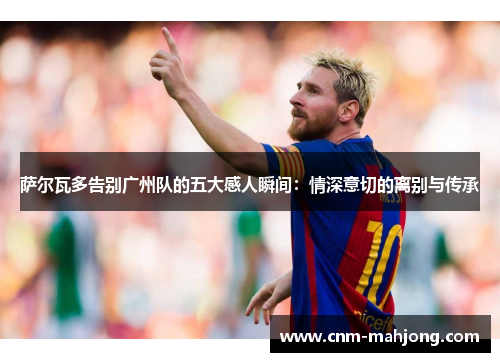 萨尔瓦多告别广州队的五大感人瞬间：情深意切的离别与传承