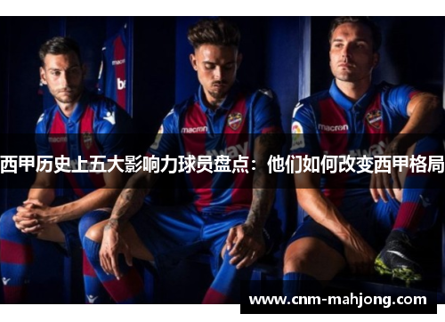 西甲历史上五大影响力球员盘点:他们如何改变西甲格局 西甲历史上五大影响力球员盘点:他们如何改变西甲格局