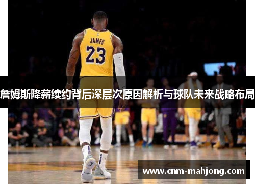 詹姆斯降薪续约背后深层次原因解析与球队未来战略布局