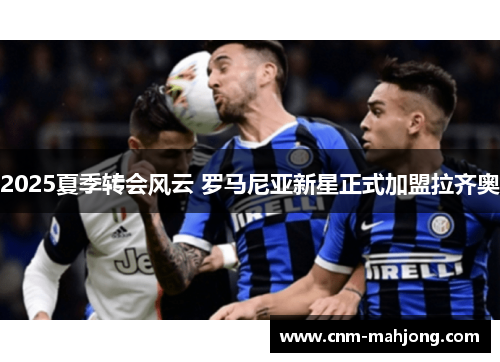 2025夏季转会风云 罗马尼亚新星正式加盟拉齐奥