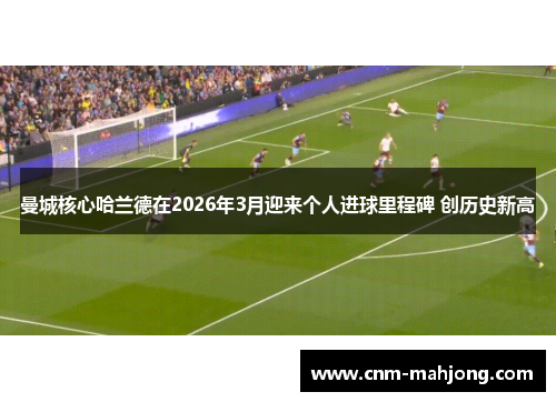 曼城核心哈兰德在2026年3月迎来个人进球里程碑 创历史新高 曼城核心哈兰德在2026年3月迎来个人进球里程碑 创历史新高